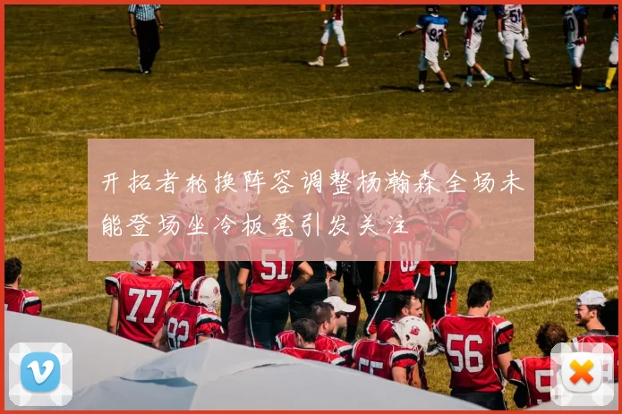开拓者轮换阵容调整杨瀚森全场未能登场坐冷板凳引发关注