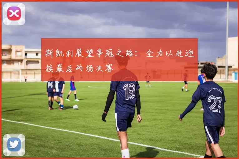 斯凯利展望争冠之路：全力以赴迎接最后两场决赛