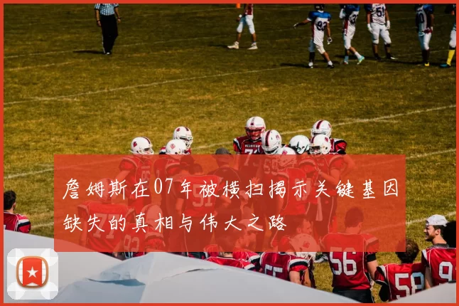 詹姆斯在07年被横扫揭示关键基因缺失的真相与伟大之路