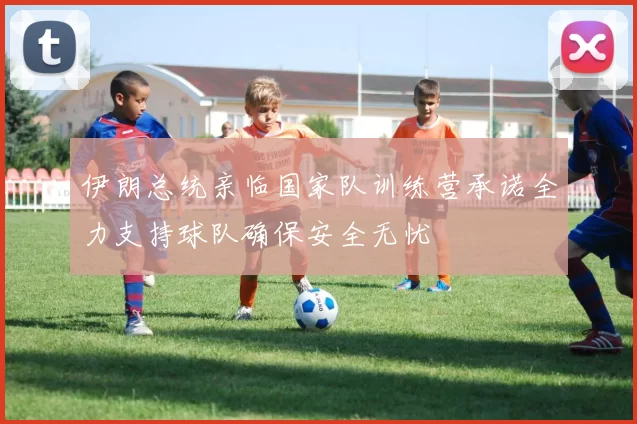 伊朗总统亲临国家队训练营承诺全力支持球队确保安全无忧