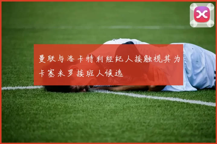 曼联与洛卡特利经纪人接触视其为卡塞米罗接班人候选