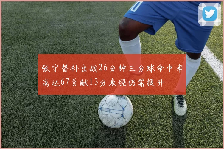 张宁替补出战26分钟三分球命中率高达67贡献13分表现仍需提升