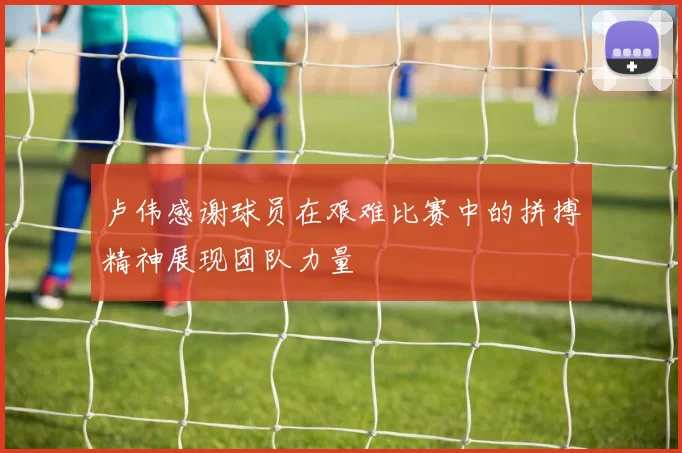 卢伟感谢球员在艰难比赛中的拼搏精神展现团队力量
