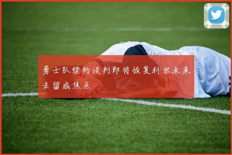 勇士队续约谈判即将恢复科尔未来去留成焦点