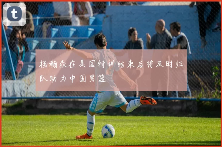 杨瀚森在美国特训结束后将及时归队助力中国男篮