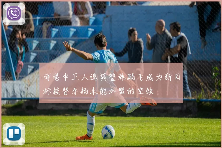海港中卫人选调整韩鹏飞成为新目标接替李扬未能加盟的空缺