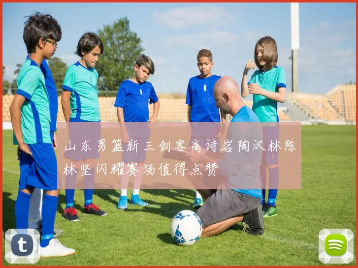 山东男篮新三剑客高诗岩陶汉林陈林坚闪耀赛场值得点赞