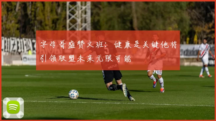字母哥盛赞文班：健康是关键他将引领联盟未来无限可能